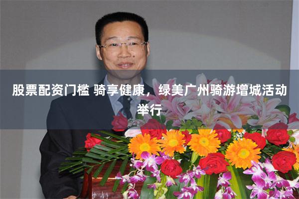 股票配资门槛 骑享健康，绿美广州骑游增城活动举行
