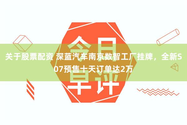关于股票配资 深蓝汽车南京数智工厂挂牌，全新S07预售十天订单达2万