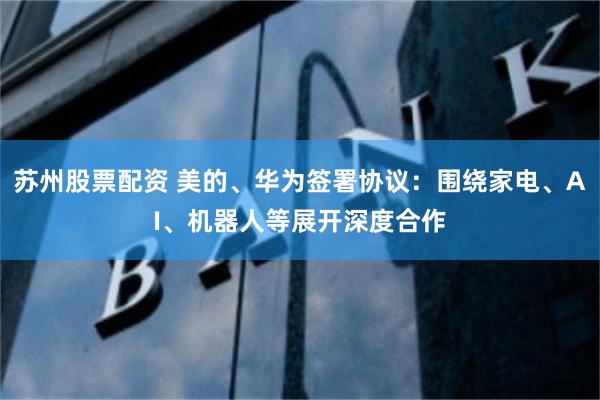 苏州股票配资 美的、华为签署协议：围绕家电、AI、机器人等展开深度合作