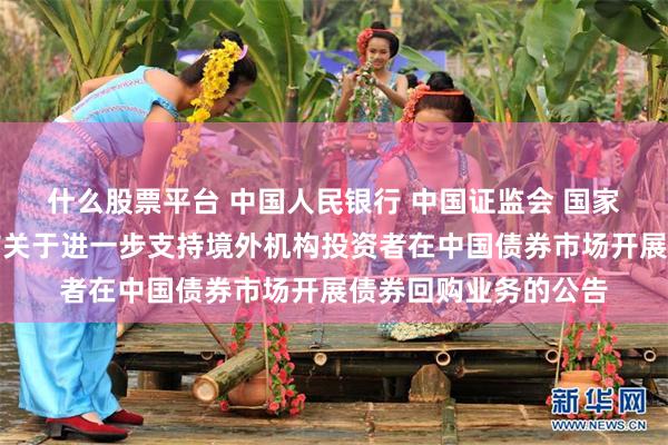 什么股票平台 中国人民银行 中国证监会 国家外汇管理局联合发布关于进一步支持境外机构投资者在中国债券市场开展债券回购业务的公告