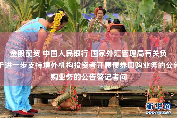 金股配资 中国人民银行 国家外汇管理局有关负责人就关于进一步支持境外机构投资者开展债券回购业务的公告答记者问