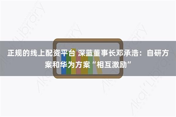 正规的线上配资平台 深蓝董事长邓承浩：自研方案和华为方案“相互激励”