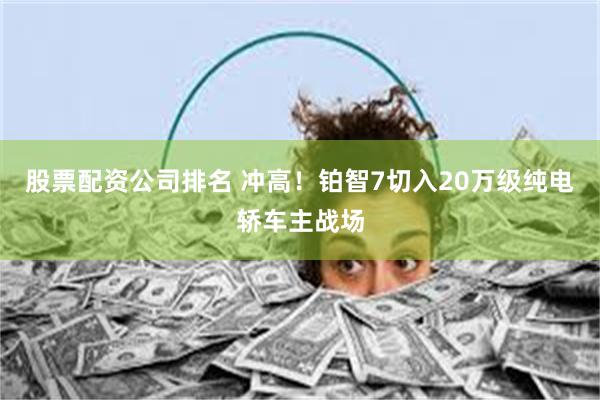 股票配资公司排名 冲高！铂智7切入20万级纯电轿车主战场