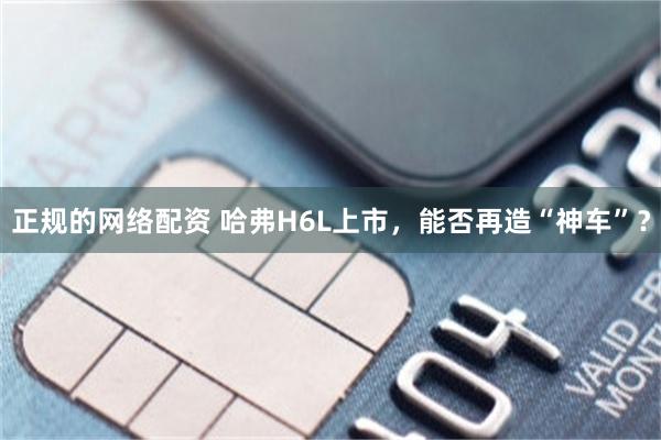 正规的网络配资 哈弗H6L上市，能否再造“神车”？