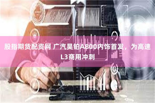 股指期货配资网 广汽昊铂A800内饰首发，为高速L3商用冲刺