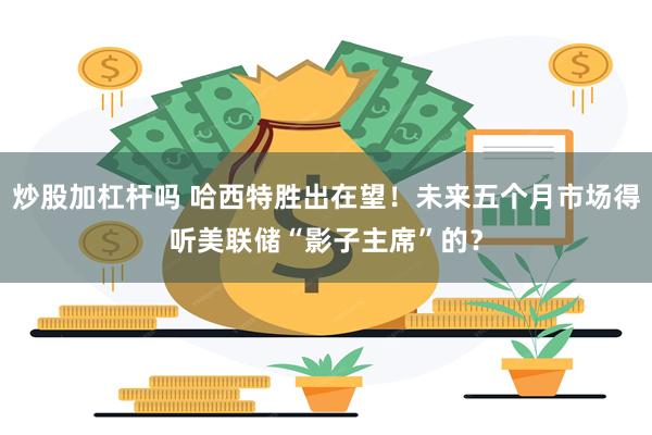 炒股加杠杆吗 哈西特胜出在望！未来五个月市场得听美联储“影子主席”的？
