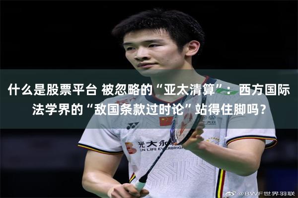 什么是股票平台 被忽略的“亚太清算”：西方国际法学界的“敌国条款过时论”站得住脚吗？