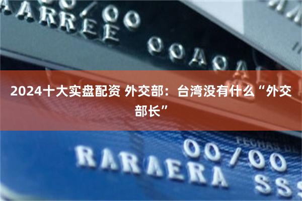 2024十大实盘配资 外交部：台湾没有什么“外交部长”