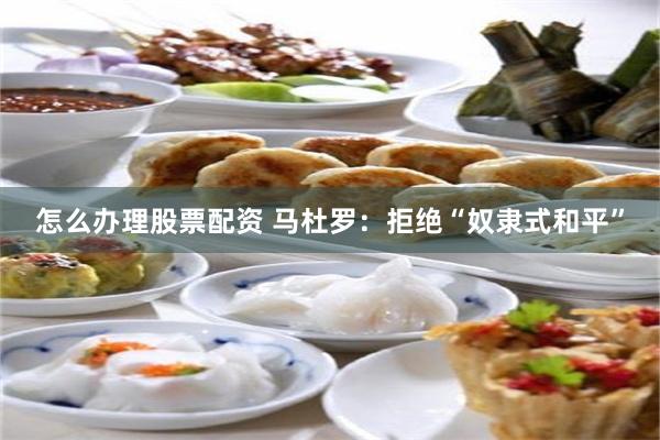 怎么办理股票配资 马杜罗：拒绝“奴隶式和平”