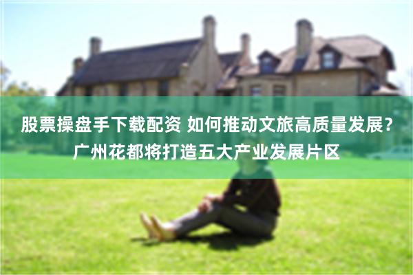 股票操盘手下载配资 如何推动文旅高质量发展?广州花都将打造五大产业发展片区