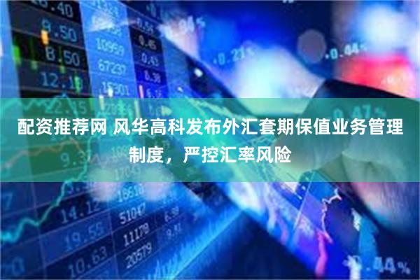 配资推荐网 风华高科发布外汇套期保值业务管理制度，严控汇率风险