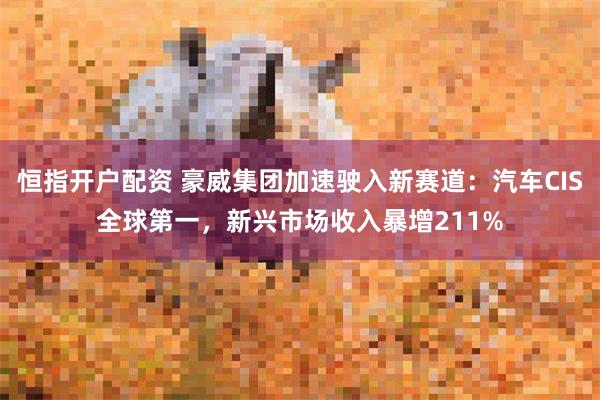 恒指开户配资 豪威集团加速驶入新赛道：汽车CIS全球第一，新兴市场收入暴增211%