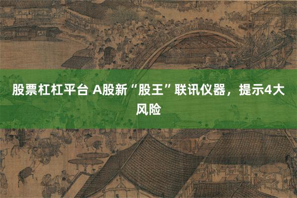 股票杠杠平台 A股新“股王”联讯仪器，提示4大风险