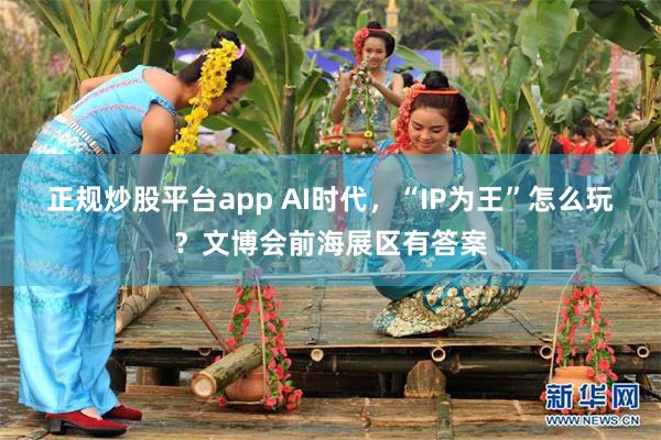 正规炒股平台app AI时代，“IP为王”怎么玩？文博会前海展区有答案