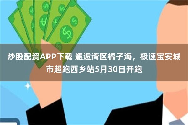 炒股配资APP下载 邂逅湾区橘子海，极速宝安城市超跑西乡站5月30日开跑