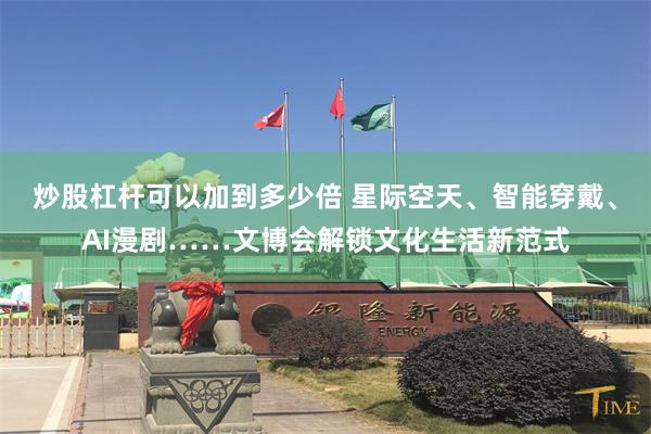炒股杠杆可以加到多少倍 星际空天、智能穿戴、AI漫剧……文博会解锁文化生活新范式