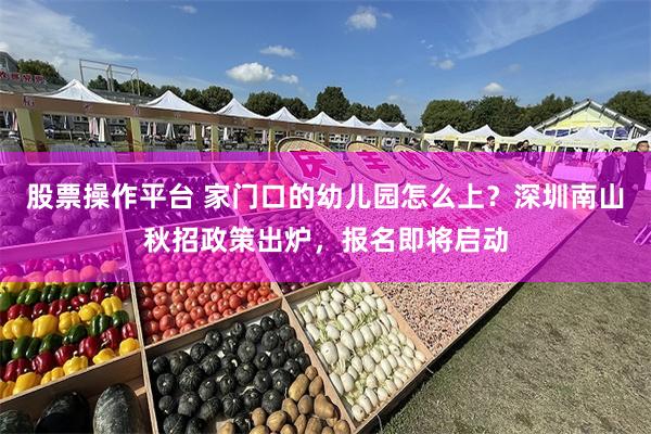 股票操作平台 家门口的幼儿园怎么上？深圳南山秋招政策出炉，报名即将启动