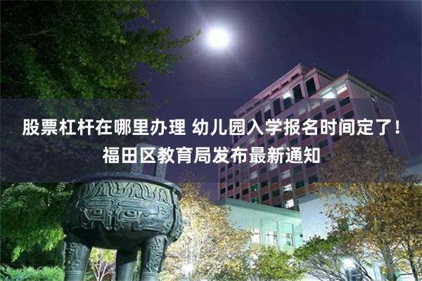股票杠杆在哪里办理 幼儿园入学报名时间定了！福田区教育局发布最新通知