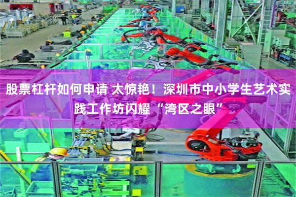 股票杠杆如何申请 太惊艳!深圳市中小学生艺术实践工作坊闪耀 “湾区之眼”