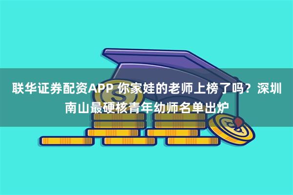 联华证券配资APP 你家娃的老师上榜了吗?深圳南山最硬核青年幼师名单出炉
