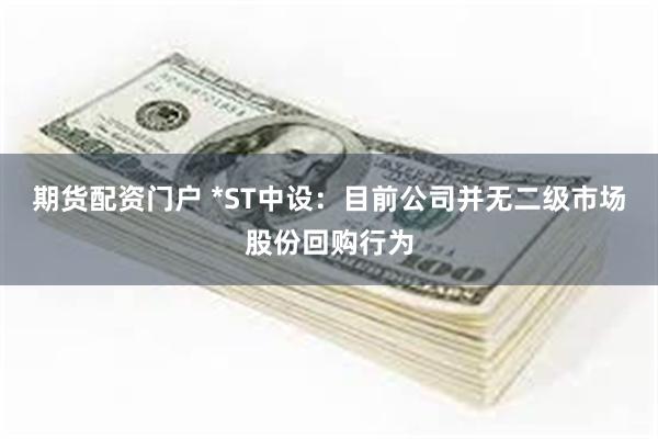 期货配资门户 *ST中设：目前公司并无二级市场股份回购行为