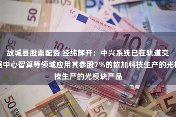 故城县股票配资 经纬辉开：中兴系统已在轨道交通、数据中心智算等领域应用其参股7%的铱加科技生产的光模块产品
