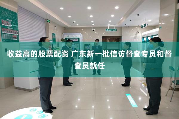 收益高的股票配资 广东新一批信访督查专员和督查员就任