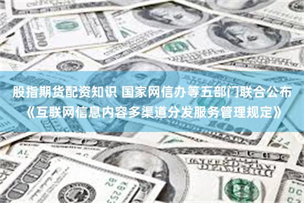 股指期货配资知识 国家网信办等五部门联合公布《互联网信息内容多渠道分发服务管理规定》