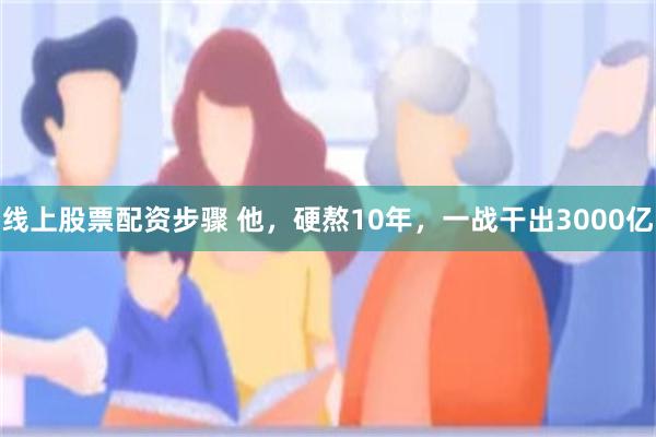 线上股票配资步骤 他，硬熬10年，一战干出3000亿