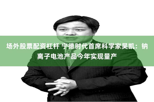 场外股票配资杠杆 宁德时代首席科学家吴凯:钠离子电池产品今年实现量产