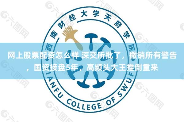 网上股票配资怎么样 深交所批了，撤销所有警告，国资接盘5年，高频头大王推倒重来