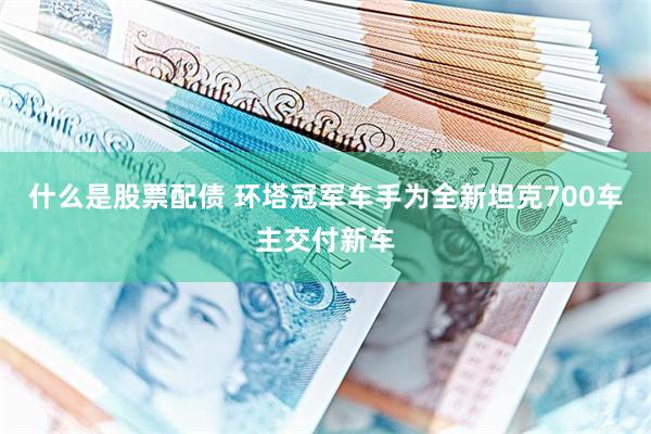什么是股票配债 环塔冠军车手为全新坦克700车主交付新车