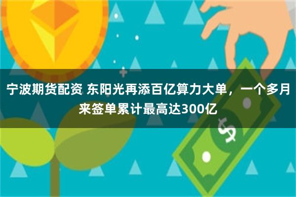 宁波期货配资 东阳光再添百亿算力大单，一个多月来签单累计最高达300亿