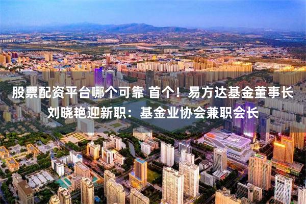 股票配资平台哪个可靠 首个！易方达基金董事长刘晓艳迎新职：基金业协会兼职会长
