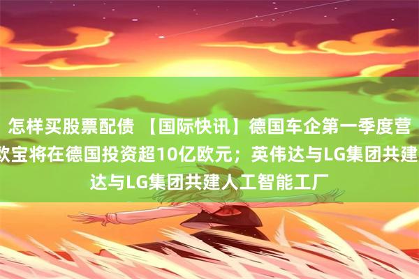 怎样买股票配债 【国际快讯】德国车企第一季度营收下滑4%；欧宝将在德国投资超10亿欧元；英伟达与LG集团共建人工智能工厂