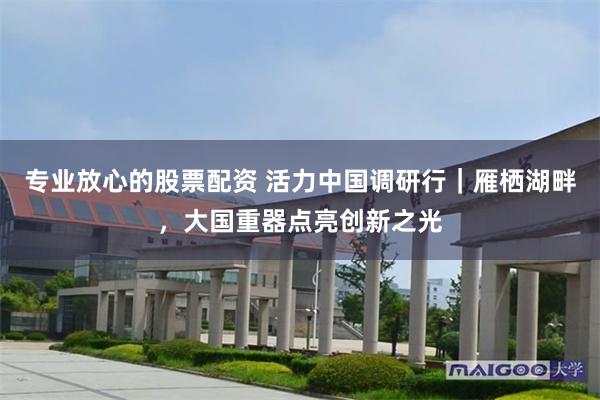 专业放心的股票配资 活力中国调研行|雁栖湖畔,大国重器点亮创新之光