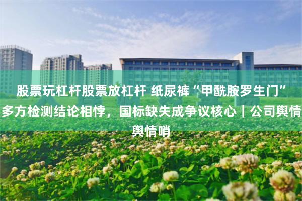 股票玩杠杆股票放杠杆 纸尿裤“甲酰胺罗生门”：多方检测结论相悖，国标缺失成争议核心｜公司舆情哨