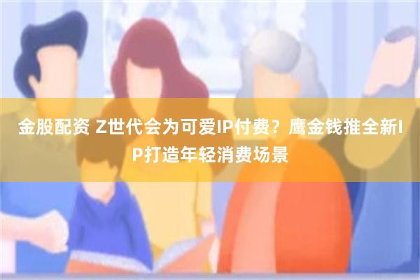 金股配资 Z世代会为可爱IP付费？鹰金钱推全新IP打造年轻消费场景
