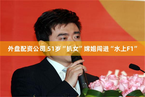 外盘配资公司 51岁“扒女”嫦姐闯进“水上F1”