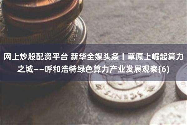 网上炒股配资平台 新华全媒头条丨草原上崛起算力之城——呼和浩特绿色算力产业发展观察(6)