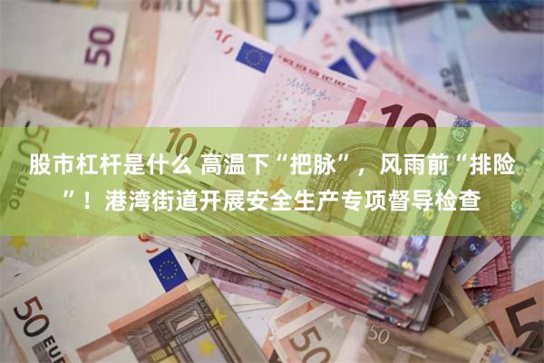 股市杠杆是什么 高温下“把脉”，风雨前“排险”！港湾街道开展安全生产专项督导检查