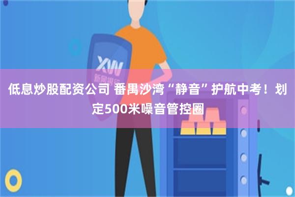 低息炒股配资公司 番禺沙湾“静音”护航中考!划定500米噪音管控圈