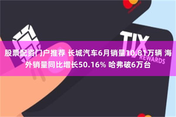 股票配资门户推荐 长城汽车6月销量10.81万辆 海外销量同比增长50.16% 哈弗破6万台
