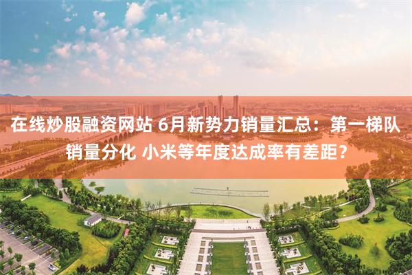 在线炒股融资网站 6月新势力销量汇总：第一梯队销量分化 小米等年度达成率有差距？
