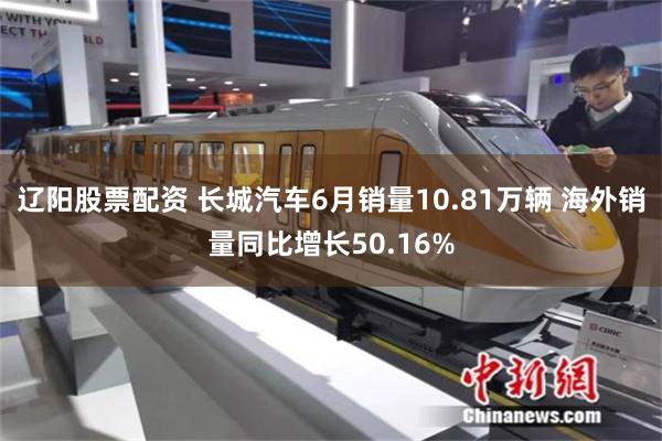 辽阳股票配资 长城汽车6月销量10.81万辆 海外销量同比增长50.16%