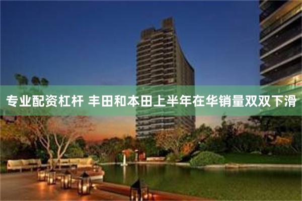专业配资杠杆 丰田和本田上半年在华销量双双下滑