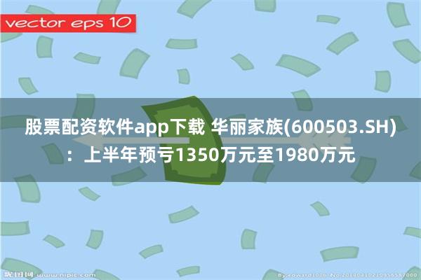 股票配资软件app下载 华丽家族(600503.SH)：上半年预亏1350万元至1980万元