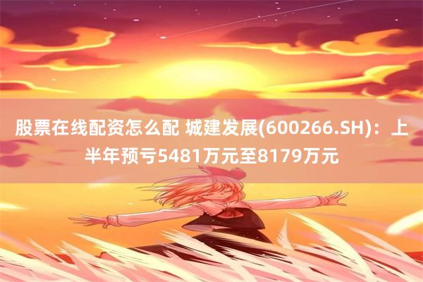 股票在线配资怎么配 城建发展(600266.SH)：上半年预亏5481万元至8179万元