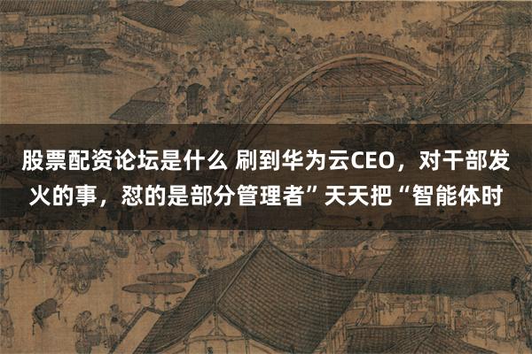 股票配资论坛是什么 刷到华为云CEO，对干部发火的事，怼的是部分管理者”天天把“智能体时