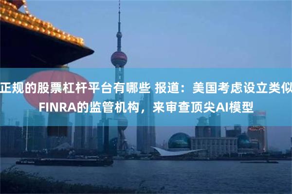 正规的股票杠杆平台有哪些 报道:美国考虑设立类似FINRA的监管机构,来审查顶尖AI模型